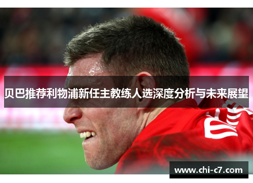 贝巴推荐利物浦新任主教练人选深度分析与未来展望 贝巴推荐利物浦新任主教练人选深度分析与未来展望