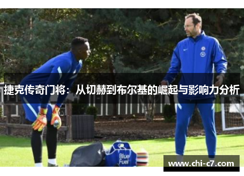 捷克传奇门将:从切赫到布尔基的崛起与影响力分析 捷克传奇门将:从切赫到布尔基的崛起与影响力分析