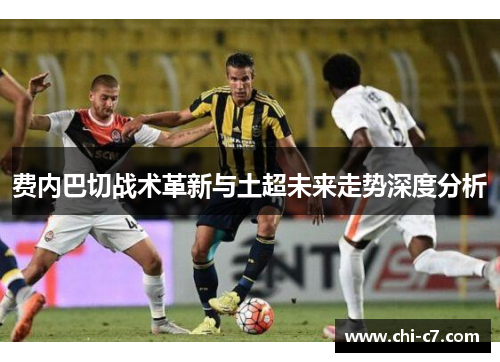 费内巴切战术革新与土超未来走势深度分析 费内巴切战术革新与土超未来走势深度分析