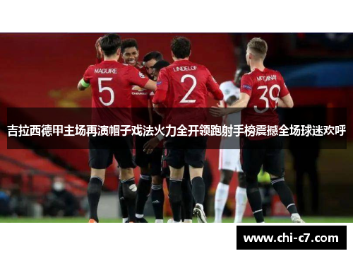 吉拉西德甲主场再演帽子戏法火力全开领跑射手榜震撼全场球迷欢呼 吉拉西德甲主场再演帽子戏法火力全开领跑射手榜震撼全场球迷欢呼