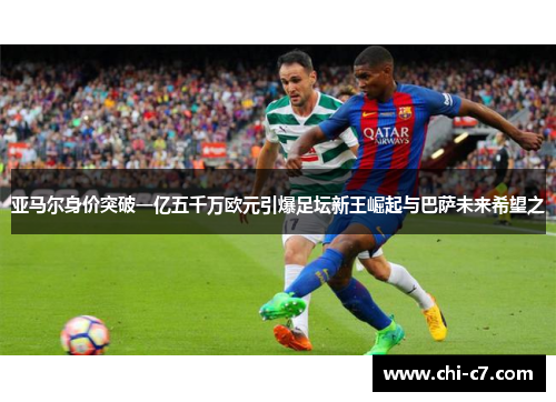 亚马尔身价突破一亿五千万欧元引爆足坛新王崛起与巴萨未来希望之